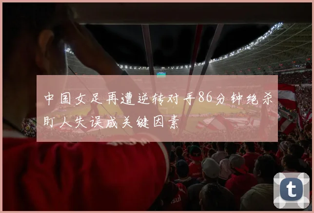 中国女足再遭逆转对手86分钟绝杀盯人失误成关键因素
