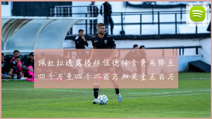 佩杜拉透露格林伍德转会费或降至四千万至四千二百万加奖金五百万至六百万