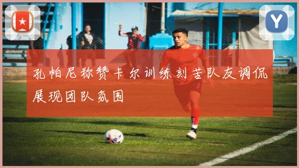 孔帕尼称赞卡尔训练刻苦队友调侃展现团队氛围