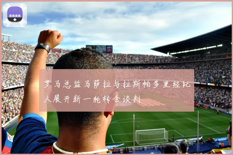 罗马总监马萨拉与拉斯帕多里经纪人展开新一轮转会谈判