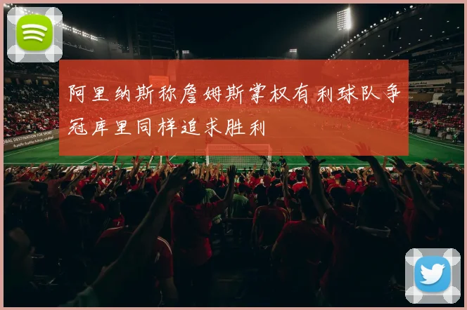 阿里纳斯称詹姆斯掌权有利球队争冠库里同样追求胜利