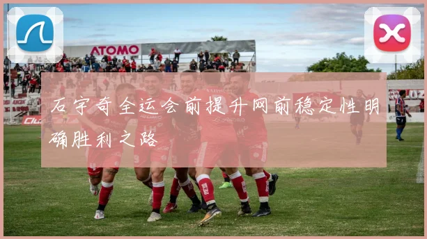石宇奇全运会前提升网前稳定性明确胜利之路