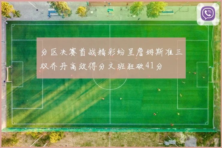 分区决赛首战精彩纷呈詹姆斯准三双乔丹高效得分文班狂砍41分