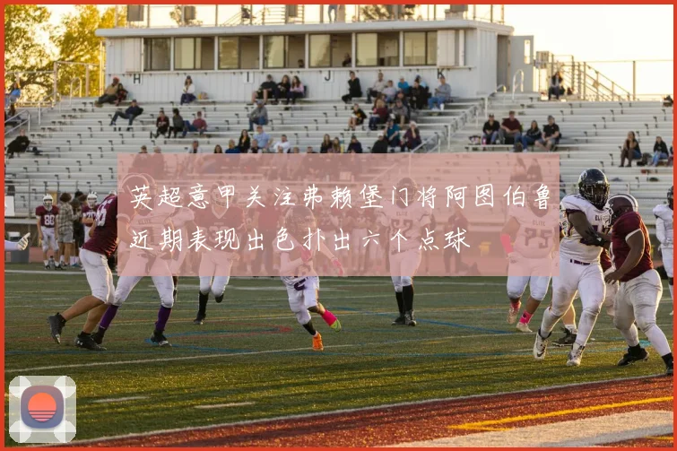 英超意甲关注弗赖堡门将阿图伯鲁近期表现出色扑出六个点球