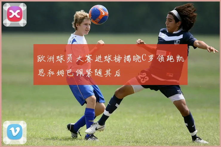欧洲球员大赛进球榜揭晓C罗领跑凯恩和姆巴佩紧随其后