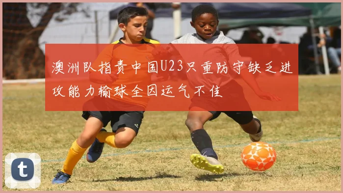 澳洲队指责中国U23只重防守缺乏进攻能力输球全因运气不佳