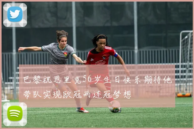 巴黎祝恩里克56岁生日快乐期待他带队实现欧冠两连冠梦想