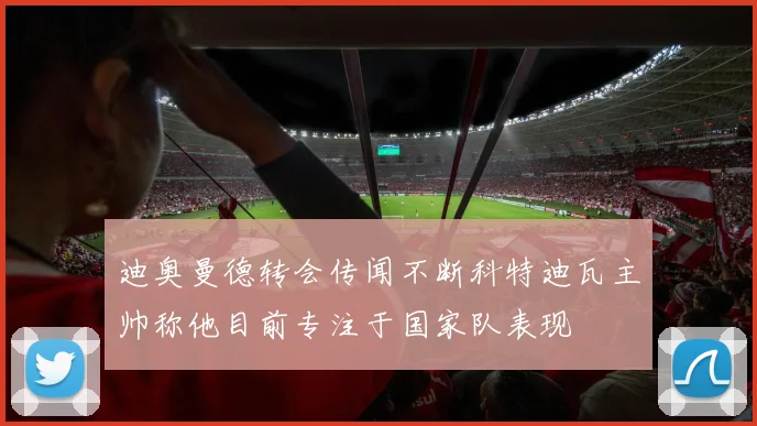 迪奥曼德转会传闻不断科特迪瓦主帅称他目前专注于国家队表现
