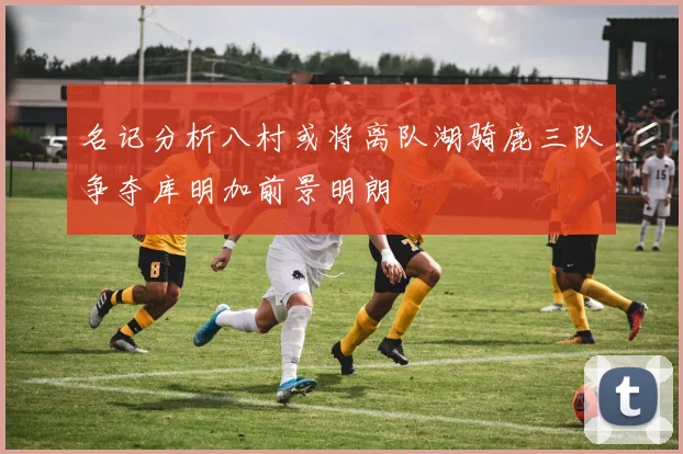 名记分析八村或将离队湖骑鹿三队争夺库明加前景明朗