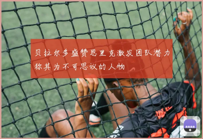 贝拉尔多盛赞恩里克激发团队潜力称其为不可思议的人物