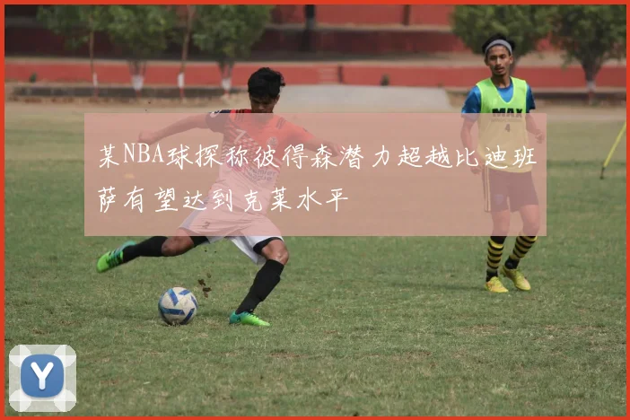 某NBA球探称彼得森潜力超越比迪班萨有望达到克莱水平