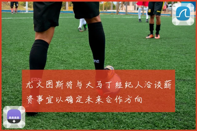 尤文图斯将与大马丁经纪人洽谈薪资事宜以确定未来合作方向