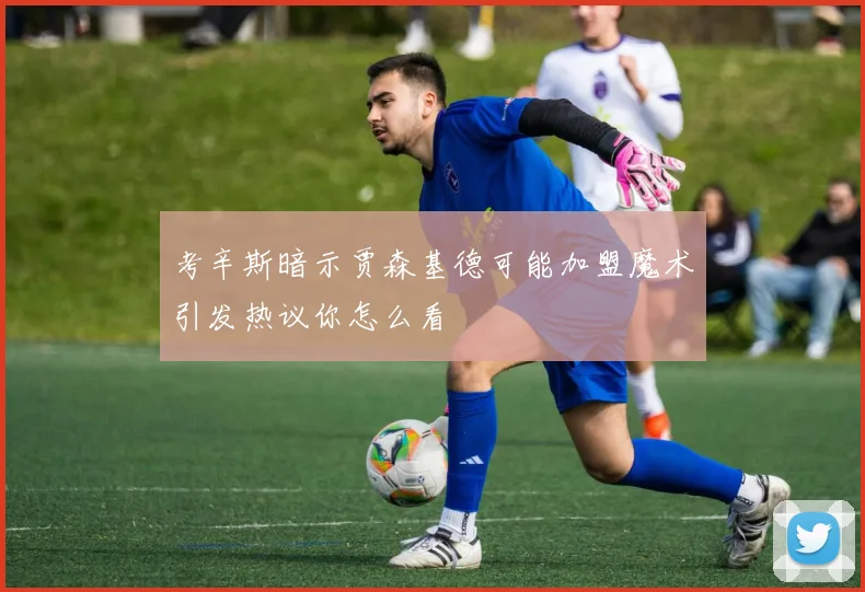 考辛斯暗示贾森基德可能加盟魔术引发热议你怎么看