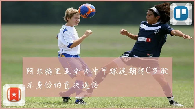 阿尔梅里亚全力冲甲球迷期待C罗股东身份的首次造访