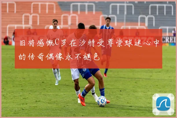 旧将感慨C罗在沙特受尊崇球迷心中的传奇偶像永不褪色