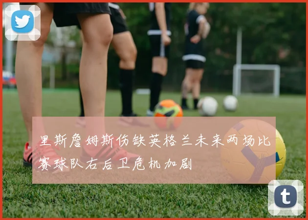 里斯詹姆斯伤缺英格兰未来两场比赛球队右后卫危机加剧