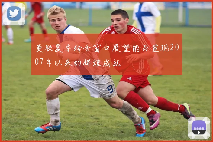 曼联夏季转会窗口展望能否重现2007年以来的辉煌成就