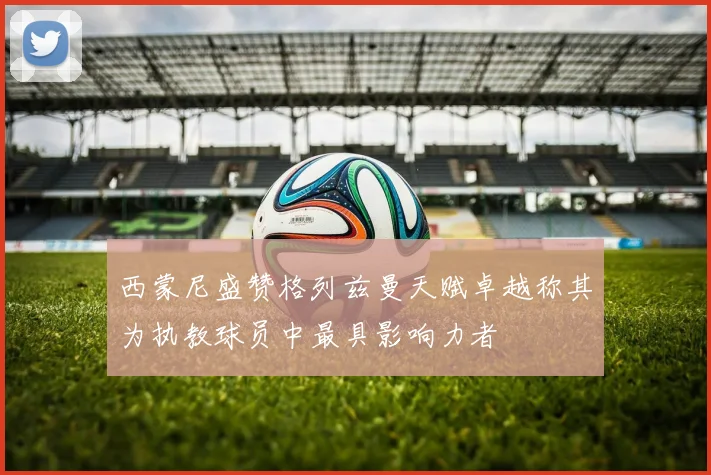 西蒙尼盛赞格列兹曼天赋卓越称其为执教球员中最具影响力者