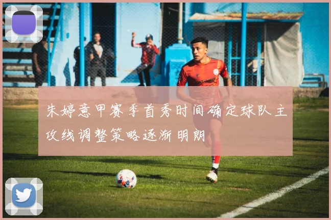 朱婷意甲赛季首秀时间确定球队主攻线调整策略逐渐明朗
