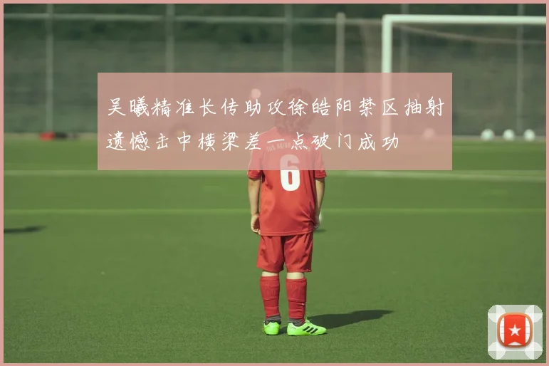 吴曦精准长传助攻徐皓阳禁区抽射遗憾击中横梁差一点破门成功