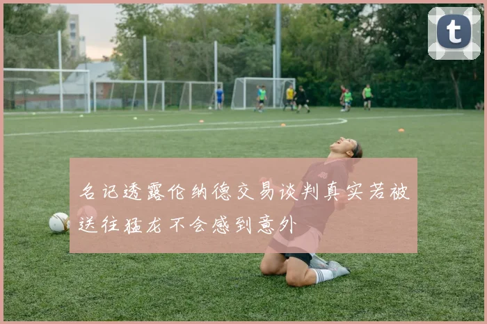 名记透露伦纳德交易谈判真实若被送往猛龙不会感到意外