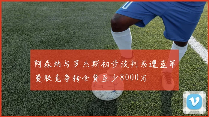 阿森纳与罗杰斯初步谈判或遭蓝军曼联竞争转会费至少8000万