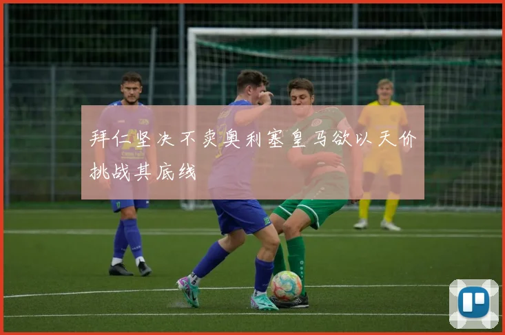 拜仁坚决不卖奥利塞皇马欲以天价挑战其底线