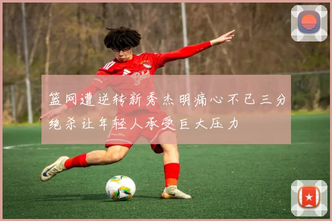 篮网遭逆转新秀杰明痛心不已三分绝杀让年轻人承受巨大压力