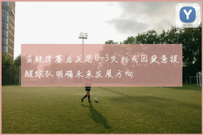 黄锐烽赛后反思0-3失利或因疲惫提醒球队明确未来发展方向