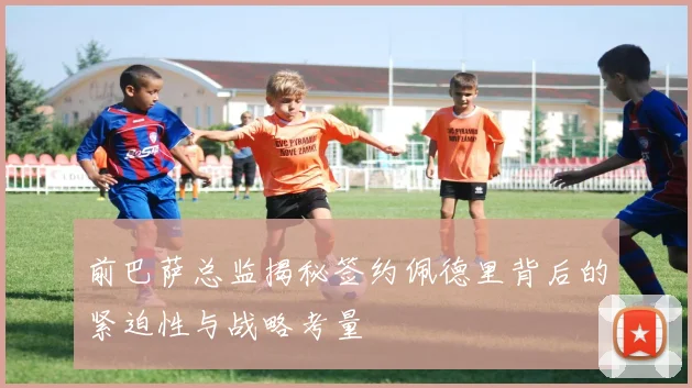 前巴萨总监揭秘签约佩德里背后的紧迫性与战略考量