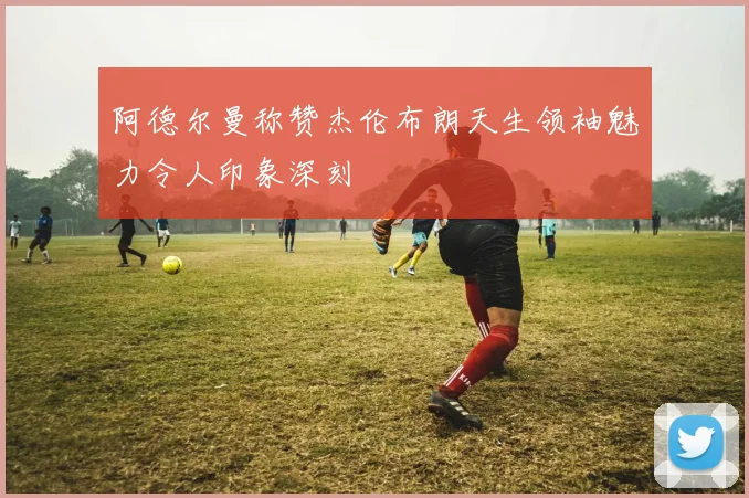 阿德尔曼称赞杰伦布朗天生领袖魅力令人印象深刻