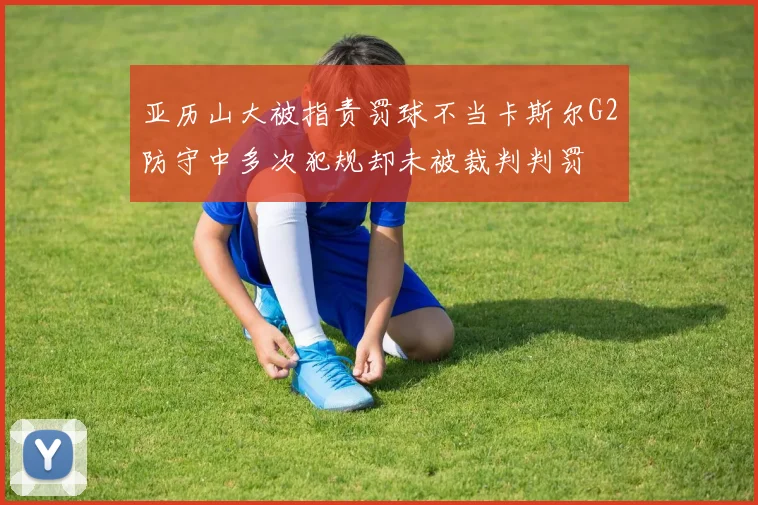 亚历山大被指责罚球不当卡斯尔G2防守中多次犯规却未被裁判判罚