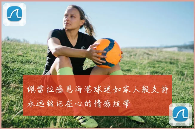 佩雷拉感恩海港球迷如家人般支持永远铭记在心的情感纽带
