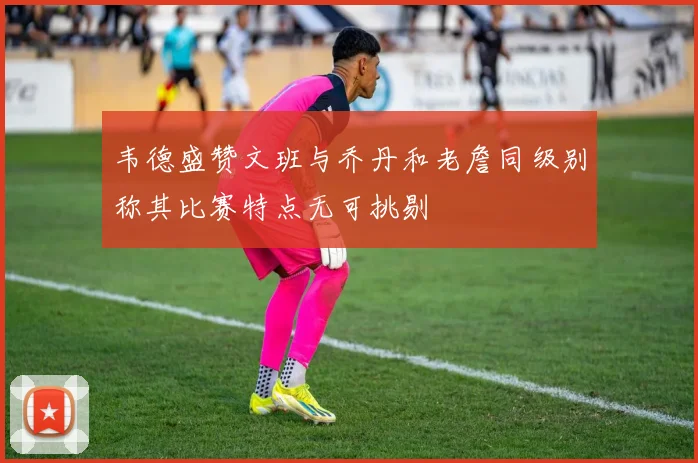 韦德盛赞文班与乔丹和老詹同级别称其比赛特点无可挑剔
